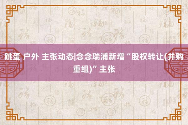 跳蛋 户外 主张动态|念念瑞浦新增“股权转让(并购重组)”主张