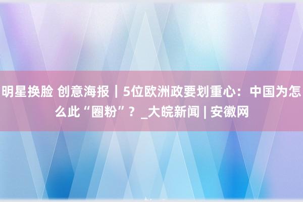 明星换脸 创意海报｜5位欧洲政要划重心：中国为怎么此“圈粉”？_大皖新闻 | 安徽网