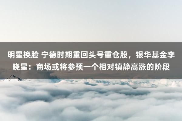 明星换脸 宁德时期重回头号重仓股，银华基金李晓星：商场或将参预一个相对镇静高涨的阶段