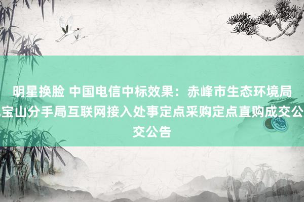 明星换脸 中国电信中标效果：赤峰市生态环境局元宝山分手局互联网接入处事定点采购定点直购成交公告