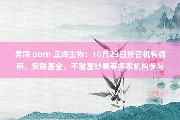 男同 porn 正海生物：10月23日接管机构调研，安联基金、不雅富钞票等多家机构参与