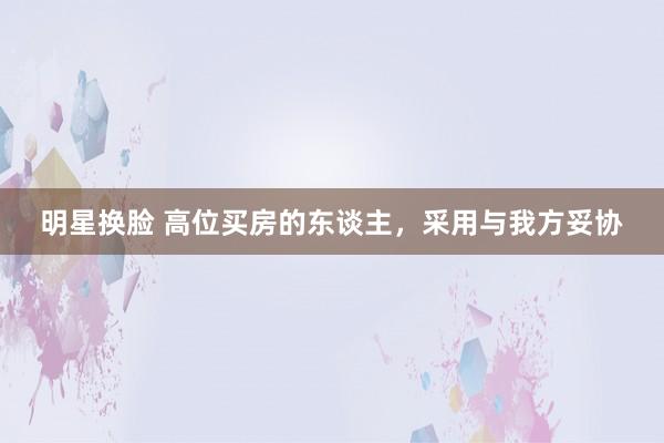 明星换脸 高位买房的东谈主，采用与我方妥协