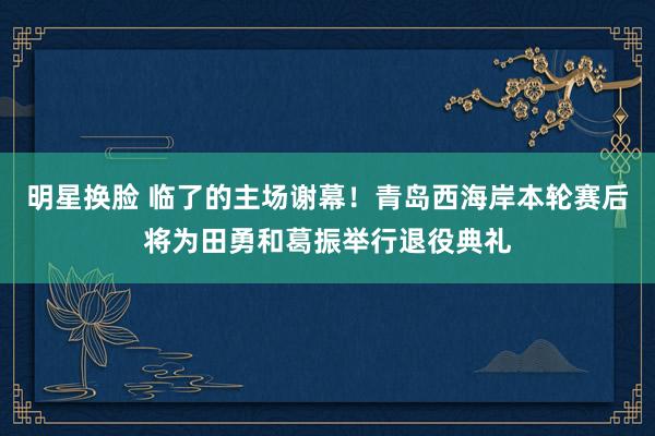 明星换脸 临了的主场谢幕！青岛西海岸本轮赛后将为田勇和葛振举行退役典礼