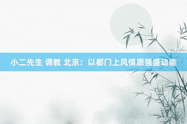 小二先生 调教 北京：以都门上风情愿强盛动能