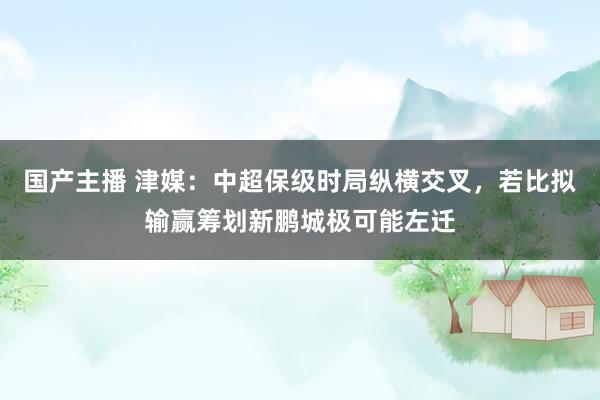 国产主播 津媒：中超保级时局纵横交叉，若比拟输赢筹划新鹏城极可能左迁