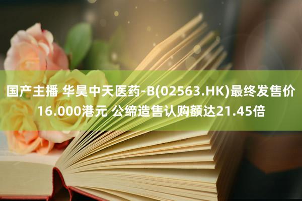 国产主播 华昊中天医药-B(02563.HK)最终发售价16.000港元 公缔造售认购额达21.45倍