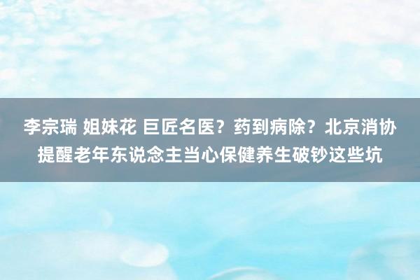 李宗瑞 姐妹花 巨匠名医？药到病除？北京消协提醒老年东说念主当心保健养生破钞这些坑