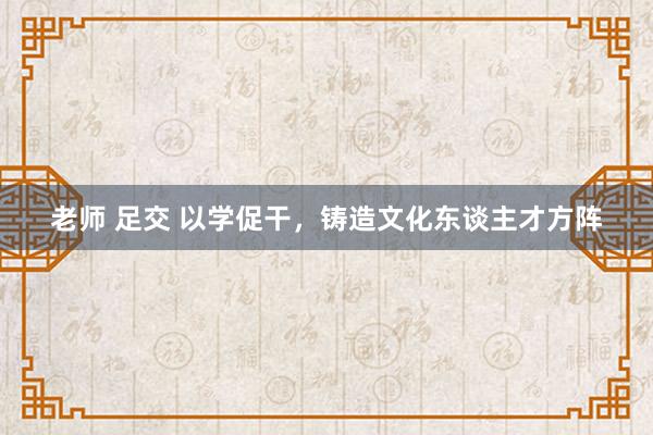老师 足交 以学促干，铸造文化东谈主才方阵