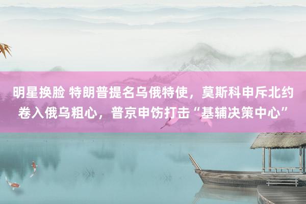 明星换脸 特朗普提名乌俄特使，莫斯科申斥北约卷入俄乌粗心，普京申饬打击“基辅决策中心”