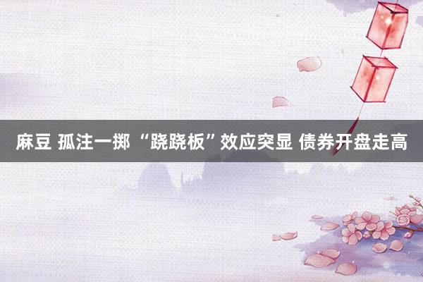 麻豆 孤注一掷 “跷跷板”效应突显 债券开盘走高