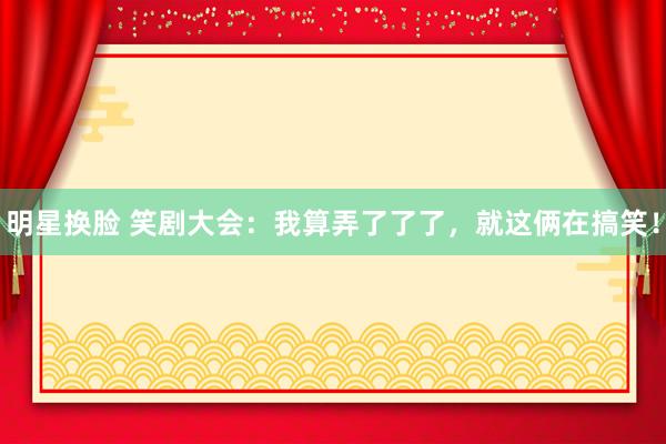 明星换脸 笑剧大会：我算弄了了了，就这俩在搞笑！