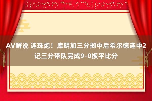 AV解说 连珠炮！库明加三分掷中后希尔德连中2记三分带队完成9-0扳平比分