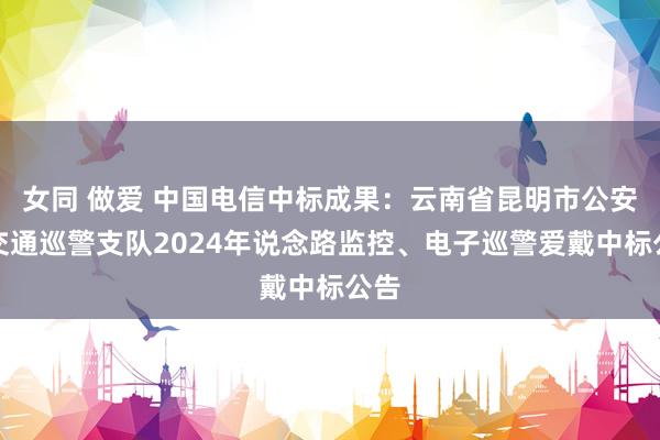 女同 做爱 中国电信中标成果：云南省昆明市公安局交通巡警支队2024年说念路监控、电子巡警爱戴中标公告