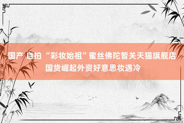 国产 自拍 “彩妆始祖”蜜丝佛陀暂关天猫旗舰店 国货崛起外资好意思妆遇冷