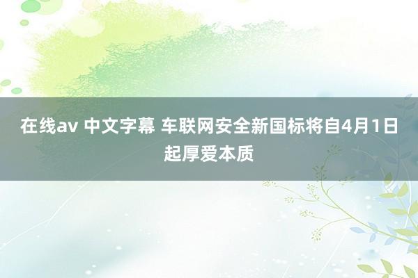 在线av 中文字幕 车联网安全新国标将自4月1日起厚爱本质