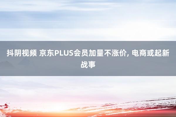 抖阴视频 京东PLUS会员加量不涨价， 电商或起新战事