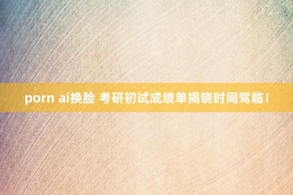 porn ai换脸 考研初试成绩单揭晓时间驾临！