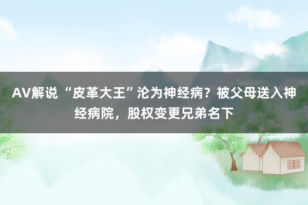 AV解说 “皮革大王”沦为神经病？被父母送入神经病院，股权变更兄弟名下
