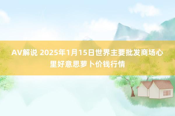 AV解说 2025年1月15日世界主要批发商场心里好意思萝卜价钱行情