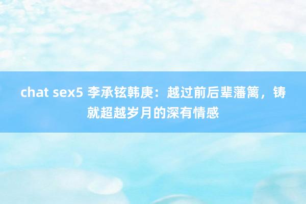 chat sex5 李承铉韩庚：越过前后辈藩篱，铸就超越岁月