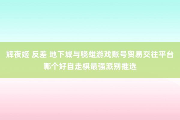 辉夜姬 反差 地下城与骁雄游戏账号贸易交往平台哪个好自走棋最强派别推选