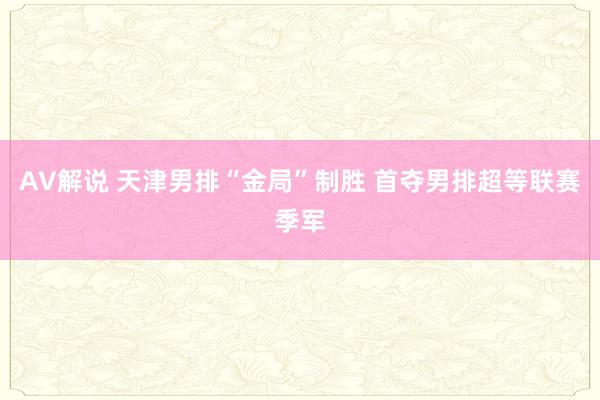 AV解说 天津男排“金局”制胜 首夺男排超等联赛季军