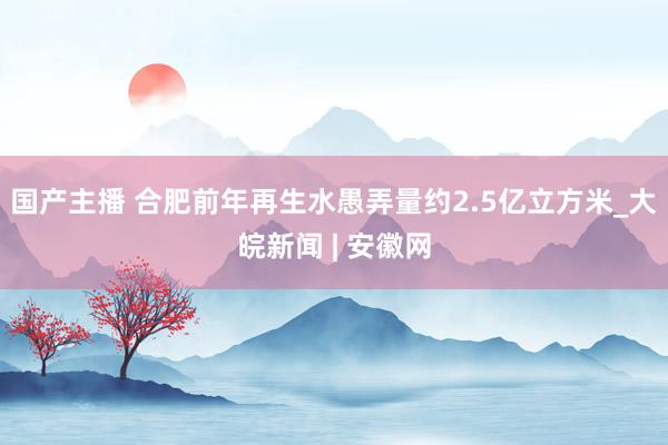 国产主播 合肥前年再生水愚弄量约2.5亿立方米_大皖新闻 | 安徽网
