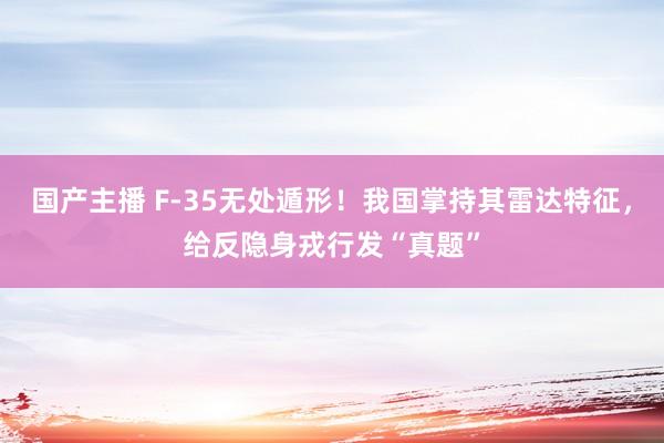 国产主播 F-35无处遁形！我国掌持其雷达特征，给反隐身戎行发“真题”