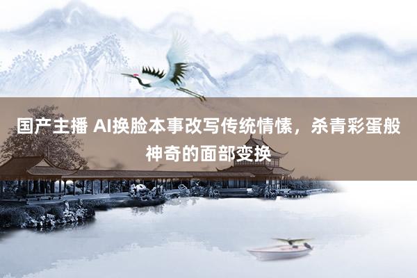 国产主播 AI换脸本事改写传统情愫，杀青彩蛋般神奇的面部变换