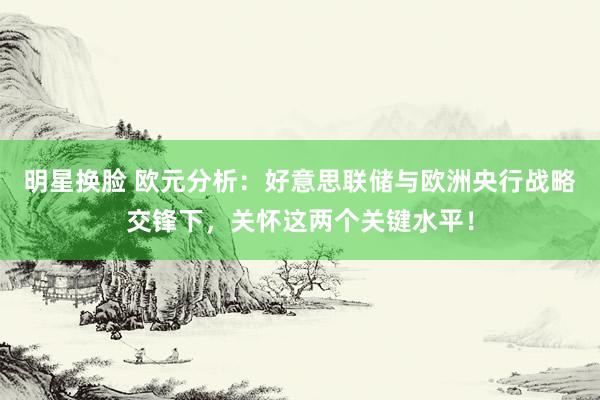 明星换脸 欧元分析：好意思联储与欧洲央行战略交锋下，关怀这两个关键水平！